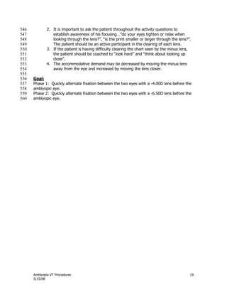 Amblyopia VT Procedures 19
5/15/08
2. It is important to ask the patient throughout the activity questions to546
establish awareness of his focusing…‖do your eyes tighten or relax when547
looking through the lens?‖, ―is the print smaller or larger through the lens?‖.548
The patient should be an active participant in the clearing of each lens.549
3. If the patient is having difficulty clearing the chart seen by the minus lens,550
the patient should be coached to ―look hard‖ and ―think about looking up551
close‖.552
4. The accommodative demand may be decreased by moving the minus lens553
away from the eye and increased by moving the lens closer.554
555
Goal:556
Phase 1: Quickly alternate fixation between the two eyes with a -4.00D lens before the557
amblyopic eye.558
Phase 2: Quickly alternate fixation between the two eyes with a -6.50D lens before the559
amblyopic eye.560
 