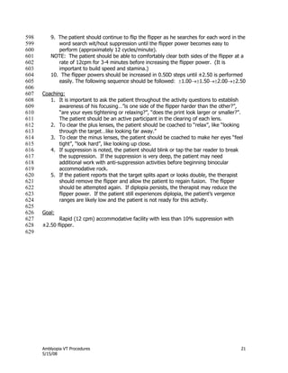 Amblyopia VT Procedures 21
5/15/08
9. The patient should continue to flip the flipper as he searches for each word in the598
word search wit/hout suppression until the flipper power becomes easy to599
perform (approximately 12 cycles/minute).600
NOTE: The patient should be able to comfortably clear both sides of the flipper at a601
rate of 12cpm for 3-4 minutes before increasing the flipper power. (It is602
important to build speed and stamina.)603
10. The flipper powers should be increased in 0.50D steps until ±2.50 is performed604
easily. The following sequence should be followed: 1.001.502.002.50605
606
Coaching:607
1. It is important to ask the patient throughout the activity questions to establish608
awareness of his focusing…‖is one side of the flipper harder than the other?‖,609
―are your eyes tightening or relaxing?‖, ―does the print look larger or smaller?‖.610
The patient should be an active participant in the clearing of each lens.611
2. To clear the plus lenses, the patient should be coached to ―relax‖, like ―looking612
through the target…like looking far away.‖613
3. To clear the minus lenses, the patient should be coached to make her eyes ―feel614
tight‖, ―look hard‖, like looking up close.615
4. If suppression is noted, the patient should blink or tap the bar reader to break616
the suppression. If the suppression is very deep, the patient may need617
additional work with anti-suppression activities before beginning binocular618
accommodative rock.619
5. If the patient reports that the target splits apart or looks double, the therapist620
should remove the flipper and allow the patient to regain fusion. The flipper621
should be attempted again. If diplopia persists, the therapist may reduce the622
flipper power. If the patient still experiences diplopia, the patient’s vergence623
ranges are likely low and the patient is not ready for this activity.624
625
Goal:626
Rapid (12 cpm) accommodative facility with less than 10% suppression with627
±2.50 flipper.628
629
 