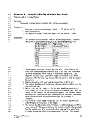 Amblyopia VT Procedures 22
5/15/08
Binocular Accommodative Facility with Word Rock Cards630
Accommodative Therapy Phase 3631
632
Purpose:633
To develop binocular accommodative skills without suppression634
635
Equipment:636
1. Binocular accommodative flippers (±1.00, ±1.50, ±2.00, ±2.50)637
2. Red/Green glasses638
3. Study provided workbook with VA appropriate red word rock cards.639
640
Procedure:641
1. The therapist should choose a font size that corresponds to 2 VA levels642
above the VA of the amblyopic eye on the day of the therapy visit.643
VA of amblyopic eye
the day of the
therapy visit:
Appropriate
workbook VA level:
20/100 20/120
20/80 20/100
20/70 20/90
20/60 20/80
20/50 20/70
20/40 20/60
20/30 20/50
20/20 20/40
644
2. There are two word rock cards for each VA level. The number of the645
word rock card corresponds to the VA level of the text. The small letter646
―a‖ or ―b‖ designates which version of that card is being used. Card647
―60a‖ for example would be the first 20/60 VA level card in the 20/60648
sequence. The therapist may choose either version a or b for the patient649
to perform.650
3. Lighting should be high and reading material held at 30-40 cm.651
4. The patient should wear the red/green glasses with the red lens over the652
non-amblyopic eye.653
5. Before beginning the procedure, the therapist should demonstrate the654
suppression cues to the patient by covering the amblyopic eye. With the655
amblyopic eye covered, the red text will disappear. The therapist should656
tell the patient to let the therapist know right away if the text disappears657
because this indicates that the amblyopic eye is suppressing or658
―sleeping‖.659
6. Begin with the 1.00 flipper lenses and have the patient look through660
either the plus or minus side of the flipper.661
7. The patient should read the text in the first row of the left column of the662
word rock card. This column will give the patient a cue for what words to663
look for on that row. (For example, the text may say ―find colors‖ and664
the patient must find all the color words within that row.) The patient665
 