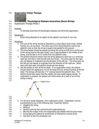 Amblyopia VT Procedures 24
5/15/08
Suppression Vision Therapy709
Physiological Diplopia Awareness (Brock String)710
Suppression Therapy Phase 1711
712
Purpose:713
To develop awareness of physiological diplopia and eliminate suppression.714
715
Equipment:716
Brock string attached to an object at the patient’s eye level on one end.717
718
Procedure:719
1. One end of the string should be attached to a fixed object (door knob, cabinet720
handle, etc.) at eye level. The other end of the string should be held to the721
patient’s nose so that the string is taught and parallel to the ground.722
2. The three beads should be spaced out along the string so that one is at the end723
of the string (next to the door knob), one is approximately in the middle of the724
string, and the last is 10-12 inches from the patient’s nose.725
3. The patient should be shown how the string appears to each eye (i.e. cover the726
right eye and view it with the left and visa-versa). The string seen by the right727
eye will appear to originate from the direction of the left ear. The string seen by728
the left eye will appear to originate from the direction of the right ear. When729
seen with both eyes, the patient should see two strings.730
4. Ask the patient to look at the far bead. If no suppression exists, the patient731
should report the appearance of one far bead and two strings touching at the far732
bead. The strings will look like a ―V‖ coming toward the patient’s face. The733
patient should also report that the middle and near beads appear double. If734
suppression is present, the patient will notice either all or part of one of the735
strings missing.736
737
738
739
5. If a string or beads disappear, then suppression exists. Suppression may be740
counteracted by one of the following (see ―Coaching‖ below):741
 Wiggling the string742
 Blinking743
 Quickly covering and uncovering the suppressing eye744
 Blurring the image of the non-suppressing eye slightly with low plus lenses745
 Encouraging the patient to concentrate on finding the missing string746
 Red lens on the non-amblyopic eye747
Fixation here
 