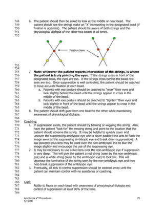 Amblyopia VT Procedures 25
5/15/08
6. The patient should then be asked to look at the middle or near bead. The748
patient should see the strings make an ―X‖ intersecting in the designated bead (if749
fixation is accurate). The patient should be aware of both strings and the750
physiological diplopia of the other two beads at all times.751
752
753
754
7. Note: wherever the patient reports intersection of the strings, is where755
the patient is truly pointing the eyes. If the strings cross in front of the756
designated bead, the eyes are eso. If the strings cross behind the bead, the757
eyes are exo. Once suppression is well controlled, the patient should be coached758
to have accurate fixation at each bead.759
a. Patients with eso posture should be coached to ―relax‖ their eyes and760
look slightly behind the bead until the strings appear to cross in the761
middle of the bead.762
b. Patients with exo posture should be coached to ―tighten‖ their eyes and763
look slightly in front of the bead until the strings appear to cross in the764
middle of the bead.765
8. The patient should shift gaze from one bead to the other while maintaining766
awareness of physiological diplopia.767
768
Coaching:769
1. If suppression exists, the patient should try blinking or wiggling the string. Also,770
have the patient ―look for‖ the missing string and point to the location that the771
patient should observe the string. It may be helpful to quickly cover and772
uncover the suppressing amblyopic eye with a cover paddle (this acts to flash the773
image seen by the suppressing amblyopic eye and break down suppression). A774
low powered plus lens may be used over the non-amblyopic eye to blur the775
image slightly and encourage the use of the suppressing eye.776
2. It may be necessary to use a Red lens over the non-amblyopic eye if suppression777
is very deep. This will give the patient a red string (seen by the non-amblyopic778
eye) and a white string (seen by the amblyopic eye) to look for. This will779
decrease the luminance of the string seen by the non-amblyopic eye and may780
help break suppression of the amblyopic eye.781
3. Eventually, all aids to control suppression should be weaned away until the782
patient can maintain control with no assistance or coaching.783
784
785
Goal:786
Ability to fixate on each bead with awareness of physiological diplopia and787
control of suppression at least 90% of the time.788
789
Fixation here
 