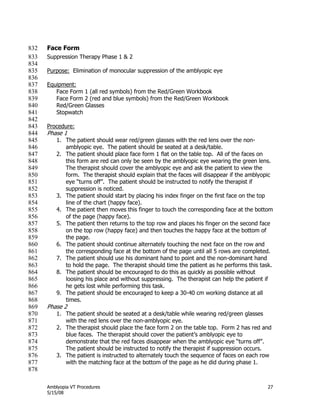 Amblyopia VT Procedures 27
5/15/08
Face Form832
Suppression Therapy Phase 1 & 2833
834
Purpose: Elimination of monocular suppression of the amblyopic eye835
836
Equipment:837
Face Form 1 (all red symbols) from the Red/Green Workbook838
Face Form 2 (red and blue symbols) from the Red/Green Workbook839
Red/Green Glasses840
Stopwatch841
842
Procedure:843
Phase 1844
1. The patient should wear red/green glasses with the red lens over the non-845
amblyopic eye. The patient should be seated at a desk/table.846
2. The patient should place face form 1 flat on the table top. All of the faces on847
this form are red can only be seen by the amblyopic eye wearing the green lens.848
The therapist should cover the amblyopic eye and ask the patient to view the849
form. The therapist should explain that the faces will disappear if the amblyopic850
eye ―turns off‖. The patient should be instructed to notify the therapist if851
suppression is noticed.852
3. The patient should start by placing his index finger on the first face on the top853
line of the chart (happy face).854
4. The patient then moves this finger to touch the corresponding face at the bottom855
of the page (happy face).856
5. The patient then returns to the top row and places his finger on the second face857
on the top row (happy face) and then touches the happy face at the bottom of858
the page.859
6. The patient should continue alternately touching the next face on the row and860
the corresponding face at the bottom of the page until all 5 rows are completed.861
7. The patient should use his dominant hand to point and the non-dominant hand862
to hold the page. The therapist should time the patient as he performs this task.863
8. The patient should be encouraged to do this as quickly as possible without864
loosing his place and without suppressing. The therapist can help the patient if865
he gets lost while performing this task.866
9. The patient should be encouraged to keep a 30-40 cm working distance at all867
times.868
Phase 2869
1. The patient should be seated at a desk/table while wearing red/green glasses870
with the red lens over the non-amblyopic eye.871
2. The therapist should place the face form 2 on the table top. Form 2 has red and872
blue faces. The therapist should cover the patient’s amblyopic eye to873
demonstrate that the red faces disappear when the amblyopic eye ―turns off‖.874
The patient should be instructed to notify the therapist if suppression occurs.875
3. The patient is instructed to alternately touch the sequence of faces on each row876
with the matching face at the bottom of the page as he did during phase 1.877
878
 