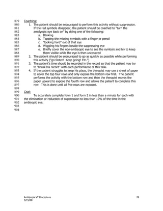Amblyopia VT Procedures 28
5/15/08
Coaching:879
1. The patient should be encouraged to perform this activity without suppression.880
If the red symbols disappear, the patient should be coached to ―turn the881
amblyopic eye back on‖ by doing one of the following:882
a. Blinking883
b. Tapping the missing symbols with a finger or pencil884
c. ―looking hard‖ out of that eye885
d. Wiggling his fingers beside the suppressing eye886
e. Briefly cover the non-amblyopic eye to see the symbols and try to keep887
them visible while the eye is then uncovered888
2. The patient should be encouraged to go as quickly as possible while performing889
this activity (―go faster! Keep going! Etc.‖)890
3. The patient’s time should be recorded in the record so that the patient may try891
to ―break his record‖ with each performance of this task.892
4. If the patient struggles to keep his place, the therapist may use a sheet of paper893
to cover the top four rows and only expose the bottom row first. The patient894
performs the activity with the bottom row and then the therapist moves the895
paper upward to expose the fourth row and allows the patient to complete this896
row. This is done until all five rows are exposed.897
898
Goal:899
To accurately complete form 1 and form 2 in less than a minute for each with900
the elimination or reduction of suppression to less than 10% of the time in the901
amblyopic eye.902
903
904
 