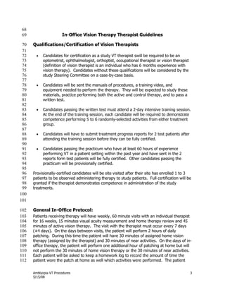 Amblyopia VT Procedures 3
5/15/08
68
In-Office Vision Therapy Therapist Guidelines69
Qualifications/Certification of Vision Therapists70
71
 Candidates for certification as a study VT therapist swill be required to be an72
optometrist, ophthalmologist, orthoptist, occupational therapist or vision therapist73
(definition of vision therapist is an individual who has 6 months experience with74
vision therapy). Candidates without these qualifications will be considered by the75
study Steering Committee on a case-by-case basis.76
77
 Candidates will be sent the manuals of procedures, a training video, and78
equipment needed to perform the therapy. They will be expected to study these79
materials, practice performing both the active and control therapy, and to pass a80
written test.81
82
 Candidates passing the written test must attend a 2-day intensive training session.83
At the end of the training session, each candidate will be required to demonstrate84
competence performing 5 to 6 randomly-selected activities from either treatment85
group.86
87
 Candidates will have to submit treatment progress reports for 2 test patients after88
attending the training session before they can be fully certified.89
90
 Candidates passing the practicum who have at least 60 hours of experience91
performing VT in a patient setting within the past year and have sent in the 292
reports form test patients will be fully certified. Other candidates passing the93
practicum will be provisionally certified.94
95
Provisionally-certified candidates will be site visited after their site has enrolled 1 to 396
patients to be observed administering therapy to study patients. Full certification will be97
granted if the therapist demonstrates competence in administration of the study98
treatments.99
100
101
General In-Office Protocol:102
Patients receiving therapy will have weekly, 60 minute visits with an individual therapist103
for 16 weeks, 15 minutes visual acuity measurement and home therapy review and 45104
minutes of active vision therapy. The visit with the therapist must occur every 7 days105
(±4 days). On the days between visits, the patient will perform 2 hours of daily106
patching. During this time the patient will have 30 minutes of assigned home vision107
therapy (assigned by the therapist) and 30 minutes of near activities. On the days of in-108
office therapy, the patient will perform one additional hour of patching at home but will109
not perform the 30 minutes of home vision therapy or the 30 minutes of near activities.110
Each patient will be asked to keep a homework log to record the amount of time the111
patient wore the patch at home as well which activities were performed. The patient112
 