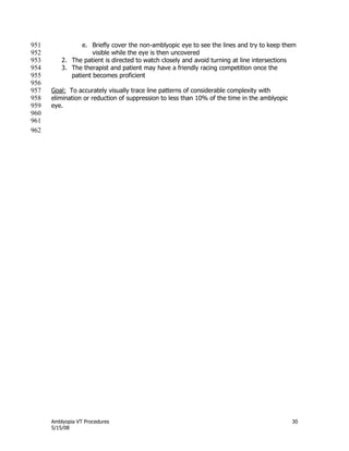 Amblyopia VT Procedures 30
5/15/08
e. Briefly cover the non-amblyopic eye to see the lines and try to keep them951
visible while the eye is then uncovered952
2. The patient is directed to watch closely and avoid turning at line intersections953
3. The therapist and patient may have a friendly racing competition once the954
patient becomes proficient955
956
Goal: To accurately visually trace line patterns of considerable complexity with957
elimination or reduction of suppression to less than 10% of the time in the amblyopic958
eye.959
960
961
962
 