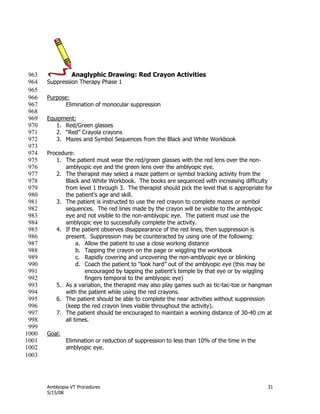 Amblyopia VT Procedures 31
5/15/08
Anaglyphic Drawing: Red Crayon Activities963
Suppression Therapy Phase 1964
965
Purpose:966
Elimination of monocular suppression967
968
Equipment:969
1. Red/Green glasses970
2. ―Red‖ Crayola crayons971
3. Mazes and Symbol Sequences from the Black and White Workbook972
973
Procedure:974
1. The patient must wear the red/green glasses with the red lens over the non-975
amblyopic eye and the green lens over the amblyopic eye.976
2. The therapist may select a maze pattern or symbol tracking activity from the977
Black and White Workbook. The books are sequenced with increasing difficulty978
from level 1 through 3. The therapist should pick the level that is appropriate for979
the patient’s age and skill.980
3. The patient is instructed to use the red crayon to complete mazes or symbol981
sequences. The red lines made by the crayon will be visible to the amblyopic982
eye and not visible to the non-amblyopic eye. The patient must use the983
amblyopic eye to successfully complete the activity.984
4. If the patient observes disappearance of the red lines, then suppression is985
present. Suppression may be counteracted by using one of the following:986
a. Allow the patient to use a close working distance987
b. Tapping the crayon on the page or wiggling the workbook988
c. Rapidly covering and uncovering the non-amblyopic eye or blinking989
d. Coach the patient to ―look hard‖ out of the amblyopic eye (this may be990
encouraged by tapping the patient’s temple by that eye or by wiggling991
fingers temporal to the amblyopic eye)992
5. As a variation, the therapist may also play games such as tic-tac-toe or hangman993
with the patient while using the red crayons.994
6. The patient should be able to complete the near activities without suppression995
(keep the red crayon lines visible throughout the activity).996
7. The patient should be encouraged to maintain a working distance of 30-40 cm at997
all times.998
999
Goal:1000
Elimination or reduction of suppression to less than 10% of the time in the1001
amblyopic eye.1002
1003
 