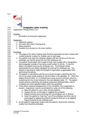 Amblyopia VT Procedures 34
5/15/08
1071
Anaglyphic Letter Tracking1072
Suppression Therapy Phase 2 & 31073
1074
Purpose:1075
Elimination of monocular suppression1076
1077
Equipment:1078
1. Red/Green glasses1079
2. Ann Arbor Red Letter Tracking book1080
3. Sheet protectors1081
4. Erasable Vis-à-vis pens or dry erase markers1082
1083
Procedure:1084
1. The pages of the letter tracking book should be separated and each covered with1085
a sheet protector to allow for multiple uses of each page.1086
2. The patient must wear the red/green glasses with the red lens over the non-1087
amblyopic eye and the green lens over the amblyopic eye.1088
3. The patient should begin with a page of larger text (a page with 2 paragraphs).1089
Each paragraph consists of non-sense words written in red ink. To see the1090
letters, the patient must use the amblyopic eye. The therapist should1091
demonstrate how the letters disappear by covering the amblyopic eye. The1092
patient is instructed to notify the therapist if suppression is appreciated while1093
performing this activity.1094
4. The patient is instructed to use the vis-à-vis pen to begin underlining the first1095
line of non-sense words looking for the first letter in the alphabet, ―a‖. When the1096
patient finds the letter ―a‖, he should draw a loop around it and then return to1097
underlining the line of text looking for the next alphabet letter, ―b‖. The patient1098
should continue underlining and looping consecutive alphabet letters until he1099
completes the entire alphabet hidden within the paragraph.1100
5. If the patient observes disappearance of the red letters, then suppression is1101
present. Suppression may be counteracted by using one of the following:1102
a. Allow the patient to use a close working distance1103
b. Tapping the pen on the page or wiggling the workbook1104
c. Rapidly covering and uncovering the non-amblyopic eye or blinking1105
d. Coach the patient to ―look hard‖ out of the amblyopic eye (this may be1106
encouraged by tapping the patient’s temple by that eye or by wiggling1107
fingers temporal to the amblyopic eye)1108
6. As the patient’s suppression lessens and the patient’s visual acuity improves,1109
smaller font should be attempted.1110
 