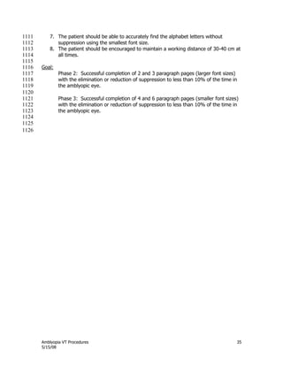 Amblyopia VT Procedures 35
5/15/08
7. The patient should be able to accurately find the alphabet letters without1111
suppression using the smallest font size.1112
8. The patient should be encouraged to maintain a working distance of 30-40 cm at1113
all times.1114
1115
Goal:1116
Phase 2: Successful completion of 2 and 3 paragraph pages (larger font sizes)1117
with the elimination or reduction of suppression to less than 10% of the time in1118
the amblyopic eye.1119
1120
Phase 3: Successful completion of 4 and 6 paragraph pages (smaller font sizes)1121
with the elimination or reduction of suppression to less than 10% of the time in1122
the amblyopic eye.1123
1124
1125
1126
 