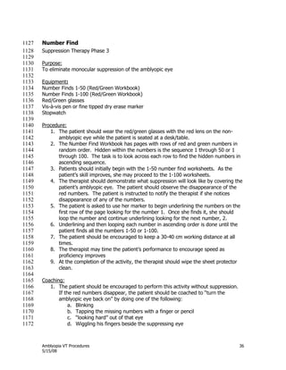 Amblyopia VT Procedures 36
5/15/08
Number Find1127
Suppression Therapy Phase 31128
1129
Purpose:1130
To eliminate monocular suppression of the amblyopic eye1131
1132
Equipment:1133
Number Finds 1-50 (Red/Green Workbook)1134
Number Finds 1-100 (Red/Green Workbook)1135
Red/Green glasses1136
Vis-à-vis pen or fine tipped dry erase marker1137
Stopwatch1138
1139
Procedure:1140
1. The patient should wear the red/green glasses with the red lens on the non-1141
amblyopic eye while the patient is seated at a desk/table.1142
2. The Number Find Workbook has pages with rows of red and green numbers in1143
random order. Hidden within the numbers is the sequence 1 through 50 or 11144
through 100. The task is to look across each row to find the hidden numbers in1145
ascending sequence.1146
3. Patients should initially begin with the 1-50 number find worksheets. As the1147
patient’s skill improves, she may proceed to the 1-100 worksheets.1148
4. The therapist should demonstrate what suppression will look like by covering the1149
patient’s amblyopic eye. The patient should observe the disappearance of the1150
red numbers. The patient is instructed to notify the therapist if she notices1151
disappearance of any of the numbers.1152
5. The patient is asked to use her marker to begin underlining the numbers on the1153
first row of the page looking for the number 1. Once she finds it, she should1154
loop the number and continue underlining looking for the next number, 2.1155
6. Underlining and then looping each number in ascending order is done until the1156
patient finds all the numbers 1-50 or 1-100.1157
7. The patient should be encouraged to keep a 30-40 cm working distance at all1158
times.1159
8. The therapist may time the patient’s performance to encourage speed as1160
proficiency improves1161
9. At the completion of the activity, the therapist should wipe the sheet protector1162
clean.1163
1164
Coaching:1165
1. The patient should be encouraged to perform this activity without suppression.1166
If the red numbers disappear, the patient should be coached to ―turn the1167
amblyopic eye back on‖ by doing one of the following:1168
a. Blinking1169
b. Tapping the missing numbers with a finger or pencil1170
c. ―looking hard‖ out of that eye1171
d. Wiggling his fingers beside the suppressing eye1172
 