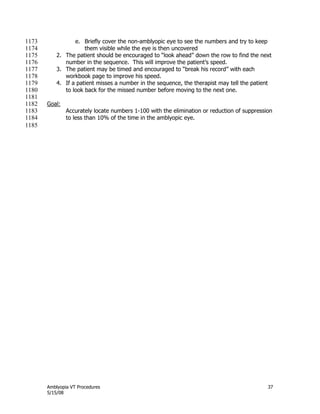 Amblyopia VT Procedures 37
5/15/08
e. Briefly cover the non-amblyopic eye to see the numbers and try to keep1173
them visible while the eye is then uncovered1174
2. The patient should be encouraged to ―look ahead‖ down the row to find the next1175
number in the sequence. This will improve the patient’s speed.1176
3. The patient may be timed and encouraged to ―break his record‖ with each1177
workbook page to improve his speed.1178
4. If a patient misses a number in the sequence, the therapist may tell the patient1179
to look back for the missed number before moving to the next one.1180
1181
Goal:1182
Accurately locate numbers 1-100 with the elimination or reduction of suppression1183
to less than 10% of the time in the amblyopic eye.1184
1185
 