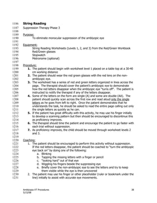 Amblyopia VT Procedures 38
5/15/08
String Reading1186
Suppression Therapy Phase 31187
1188
Purpose:1189
To eliminate monocular suppression of the amblyopic eye1190
1191
Equipment:1192
String Reading Worksheets (Levels 1, 2, and 3) from the Red/Green Workbook1193
Red/Green glasses1194
Stopwatch1195
Metronome (optional)1196
1197
Procedure:1198
1. The patient should begin with worksheet level 1 placed on a table top at a 30-401199
cm working distance1200
2. The patient should wear the red green glasses with the red lens on the non-1201
amblyopic eye.1202
3. The worksheet has a series of red and green letters organized in lines across the1203
page. The therapist should cover the patient’s amblyopic eye to demonstrate1204
how the red letters disappear when the amblyopic eye ―turns off‖. The patient is1205
instructed to notify the therapist if any of the letters disappear.1206
4. Some of the letters on the form are single (A) and some are double (AA). The1207
patient should quickly scan across the first row and read aloud only the single1208
letters as he goes from left to right. Once the patient demonstrates that he1209
understands the task, he should be asked to read the entire page calling out only1210
the single letters as quickly as he can.1211
5. If the patient has great difficulty with this activity, he may use his finger initially1212
to develop a scanning pattern but then should be encouraged to discontinue this1213
as proficiency improves.1214
6. The therapist should time the patient and encourage the patient to go faster with1215
each trial without suppression.1216
7. As proficiency improves, the child should be moved through worksheet levels 21217
and 3.1218
1219
Coaching:1220
1. The patient should be encouraged to perform this activity without suppression.1221
If the red letters disappear, the patient should be coached to ―turn the amblyopic1222
eye back on‖ by doing one of the following:1223
a. Blinking1224
b. Tapping the missing letters with a finger or pencil1225
c. ―looking hard‖ out of that eye1226
d. Wiggling his fingers beside the suppressing eye1227
e. Briefly cover the non-amblyopic eye to see the letters and try to keep1228
them visible while the eye is then uncovered1229
2. The patient may use his finger or other placeholder (ruler or bookmark under the1230
line) initially to assist with accurate eye movements.1231
 