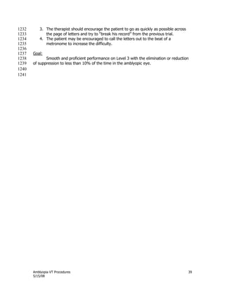 Amblyopia VT Procedures 39
5/15/08
3. The therapist should encourage the patient to go as quickly as possible across1232
the page of letters and try to ―break his record‖ from the previous trial.1233
4. The patient may be encouraged to call the letters out to the beat of a1234
metronome to increase the difficulty.1235
1236
Goal:1237
Smooth and proficient performance on Level 3 with the elimination or reduction1238
of suppression to less than 10% of the time in the amblyopic eye.1239
1240
1241
 