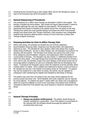 Amblyopia VT Procedures 4
5/15/08
should bring the homework log to each weekly office visit for the therapist to review. A113
copy of the homework log will be forwarded to JAEB.114
115
General Sequencing of Procedures:116
The procedures for in-office vision therapy are described in detail in this chapter. The117
therapy is divided into three phases. Each phase will require approximately 5 weeks to118
complete (although this may vary slightly for each patient). The procedures are119
sequenced from easiest to hardest as the patient moves from one phase to the next.120
Therapy from phase one must precede therapy from phase two which must precede121
therapy from phase three (See Therapy Flowchart). Each procedure has a designated122
endpoint that should be attained before moving on to the next level or phase (See123
Therapy Endpoint Summary).124
125
Choosing Activities for Each In-Office Therapy Visit:126
Within each phase, the activities are divided into one of three categories;127
Accommodation (focusing skills), Vergences (eye teaming skills), and Suppression128
(ignoring an eye). The activities for each category within each phase have roughly129
similar levels of difficulty. At each in-office therapy visit, the therapist must perform 4-5130
activities with the patient. The therapist must choose one activity from each of the131
three categories (accommodation, vergence, and suppression) within the patient’s132
current phase of therapy. The therapist may also choose 1-2 additional activities from133
within the same phase. (The total therapy time should still always remain 45 minutes.)134
From visit to visit, the activities chosen from each category of the phase should vary to135
encourage patient compliance as well as to emphasize skills that are developing more136
slowly. It should be the therapist’s goal to meet the endpoints of all the activities within137
a phase within 5-6 weeks. Once a patient has mastered an activity, it does not have to138
be revisited but may be in the interest of providing variety for the patient. If a patient139
has met the endpoint for a skill within his phase, the activity may be repeated at140
subsequent visits maintaining the highest level dictated by that phase of therapy.141
142
The patient may move from one phase to the next when all the endpoints for the143
previous phase have been met. Some flexibility with these endpoints may be required144
for some patients. If a patient has spent 7 weeks within one phase and is struggling to145
attain the required endpoints to move to the next phase, the protocol chair should be146
consulted to determine if the patient may move forward or should be maintained in that147
phase.148
149
150
General Therapy Principles151
1. Always use positive reinforcement: The patient should always be152
verbally rewarded for a good effort. Even if the patient is unsuccessful at153
the required skill, the therapist should encourage the patient and154
commend their hard work.155
 