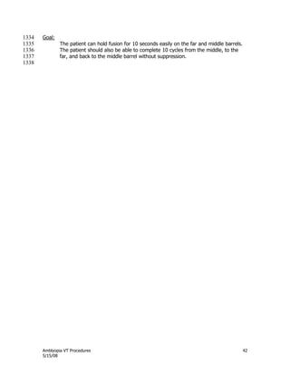 Amblyopia VT Procedures 42
5/15/08
Goal:1334
The patient can hold fusion for 10 seconds easily on the far and middle barrels.1335
The patient should also be able to complete 10 cycles from the middle, to the1336
far, and back to the middle barrel without suppression.1337
1338
 