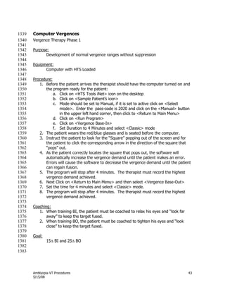 Amblyopia VT Procedures 43
5/15/08
Computer Vergences1339
Vergence Therapy Phase 11340
1341
Purpose:1342
Development of normal vergence ranges without suppression1343
1344
Equipment:1345
Computer with HTS Loaded1346
1347
Procedure:1348
1. Before the patient arrives the therapist should have the computer turned on and1349
the program ready for the patient:1350
a. Click on <HTS Tools iNet> icon on the desktop1351
b. Click on <Sample Patient’s icon>1352
c. Mode should be set to Manual, if it is set to active click on <Select1353
mode>. Enter the pass-code is 2020 and click on the <Manual> button1354
in the upper left hand corner, then click to <Return to Main Menu>1355
d. Click on <Run Program>1356
e. Click on <Vergence Base-In>1357
f. Set Duration to 4 Minutes and select <Classic> mode1358
2. The patient wears the red/blue glasses and is seated before the computer.1359
3. Instruct the patient to look for the ―Square‖ popping out of the screen and for1360
the patient to click the corresponding arrow in the direction of the square that1361
―pops‖ out.1362
4. As the patient correctly locates the square that pops out, the software will1363
automatically increase the vergence demand until the patient makes an error.1364
Errors will cause the software to decrease the vergence demand until the patient1365
can regain fusion.1366
5. The program will stop after 4 minutes. The therapist must record the highest1367
vergence demand achieved.1368
6. Next Click on <Return to Main Menu> and then select <Vergence Base-Out>1369
7. Set the time for 4 minutes and select <Classic> mode.1370
8. The program will stop after 4 minutes. The therapist must record the highest1371
vergence demand achieved.1372
1373
Coaching:1374
1. When training BI, the patient must be coached to relax his eyes and ―look far1375
away‖ to keep the target fused.1376
2. When training BO, the patient must be coached to tighten his eyes and ―look1377
close‖ to keep the target fused.1378
1379
Goal:1380
15 BI and 25 BO1381
1382
1383
 