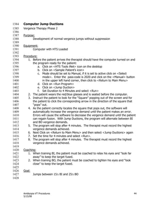 Amblyopia VT Procedures 44
5/15/08
Computer Jump Ductions1384
Vergence Therapy Phase 21385
1386
Purpose:1387
Development of normal vergence jumps without suppression1388
1389
Equipment:1390
Computer with HTS Loaded1391
1392
Procedure:1393
1. Before the patient arrives the therapist should have the computer turned on and1394
the program ready for the patient:1395
a. Click on <HTS Tools iNet> icon on the desktop1396
b. Click on <Sample Patient’s icon>1397
c. Mode should be set to Manual, if it is set to active click on <Select1398
mode>. Enter the pass-code is 2020 and click on the <Manual> button1399
in the upper left hand corner, then click to <Return to Main Menu>1400
d. Click on <Run Program>1401
e. Click on <Jump Duction>1402
f. Set Duration to 4 Minutes and select <Run>1403
2. The patient wears the red/blue glasses and is seated before the computer.1404
3. Instruct the patient to look for the ―Square‖ popping out of the screen and for1405
the patient to click the corresponding arrow in the direction of the square that1406
―pops‖ out.1407
4. As the patient correctly locates the square that pops out, the software will1408
automatically increase the vergence demand until the patient makes an error.1409
Errors will cause the software to decrease the vergence demand until the patient1410
can regain fusion. With Jump Ductions, the program will alternate between BI1411
and BO vergence demands.1412
5. The program will stop after 4 minutes. The therapist must record the highest1413
vergence demands achieved.1414
6. Next Click on <Return to Main Menu> and then select <Jump Ductions> again1415
7. Set the time for 4 minutes and select <Run>.1416
8. The program will stop after 4 minutes. The therapist must record the highest1417
vergence demands achieved.1418
1419
Coaching:1420
1. When training BI, the patient must be coached to relax his eyes and ―look far1421
away‖ to keep the target fused.1422
2. When training BO, the patient must be coached to tighten his eyes and ―look1423
close‖ to keep the target fused.1424
1425
Goal:1426
Jumps between 15 BI and 25 BO1427
1428
 