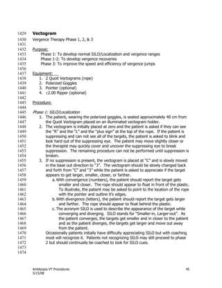 Amblyopia VT Procedures 45
5/15/08
Vectogram1429
Vergence Therapy Phase 1, 2, & 31430
1431
Purpose:1432
Phase 1: To develop normal SILO/Localization and vergence ranges1433
Phase 1-2: To develop vergence recoveries1434
Phase 3: To improve the speed and efficiency of vergence jumps1435
1436
Equipment:1437
1. 2 Quoit Vectograms (rope)1438
2. Polarized Goggles1439
3. Pointer (optional)1440
4. 2.00 flipper (optional)1441
1442
Procedure:1443
1444
Phase 1: SILO/Localization1445
1. The patient, wearing the polarized goggles, is seated approximately 40 cm from1446
the Quoit Vectogram placed on an illuminated vectogram holder.1447
2. The vectogram is initially placed at zero and the patient is asked if they can see1448
the ―R‖ and the ―L‖ and the ―plus sign‖ at the top of the rope. If the patient is1449
suppressing and can not see all of the targets, the patient is asked to blink and1450
look hard out of the suppressing eye. The patient may move slightly closer or1451
the therapist may quickly cover and uncover the suppressing eye to break1452
suppression. The remaining procedure can not be performed until suppression is1453
broken.1454
3. If no suppression is present, the vectogram is placed at ―C‖ and is slowly moved1455
in the base out direction to ―3‖. The vectogram should be slowly changed back1456
and forth from ―C‖ and ―3‖ while the patient is asked to appreciate if the target1457
appears to get larger, smaller, closer, or farther.1458
a. With convergence (numbers), the patient should report the target gets1459
smaller and closer. The rope should appear to float in front of the plastic.1460
To illustrate, the patient may be asked to point to the location of the rope1461
with the pointer and outline it’s edges.1462
b.With divergence (letters), the patient should report the target gets larger1463
and farther. The rope should appear to float behind the plastic.1464
c. The acronym SILO is used to describe the appearance of the target while1465
converging and diverging. SILO stands for ―Smaller-in, Larger-out‖. As1466
the patient converges, the targets get smaller and in closer to the patient1467
and as the patient diverges, the targets get larger and move out away1468
from the patient.1469
Occasionally patients initially have difficulty appreciating SILO but with coaching1470
most will recognize it. Patients not recognizing SILO may still proceed to phase1471
2 but should continually be coached to look for SILO cues.1472
1473
1474
 