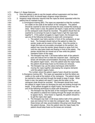 Amblyopia VT Procedures 46
5/15/08
Phase 1-2: Range Extension1475
1. Once the patient is able to see the targets without suppression and has been1476
introduced to SILO, he should begin vergence range extension.1477
2. Vergence range extension requires that the ropes be slowly separated while the1478
patient tries to maintain fusion.1479
a. Convergence training (BO): The ropes are separated so that the numbers1480
are visible on the scale at the bottom of the vectogram. The patient1481
should be coached to look hard and keep the eyes crossed like looking up1482
close. When fusion is lost, the patient will report 2 ropes and the number1483
on the vectogram scale should be recorded. The patient should then be1484
coached to re-converge his eyes to regain fusion (―get the ropes back1485
together‖). If the patient struggles to regain fusion, the therapist may1486
use one of the following techniques to assist with convergence:1487
i. The patient may hold a pointer in front of the vectograms at eye1488
level. The therapist should instruct the patient to make the1489
pointer single and be aware of the ropes. Once the pointer is1490
single (the eyes are accurately converged on the pointer), the1491
patient may move the pointer slowly toward or away from him1492
until the rope looks fused and floating in front of the plastic. The1493
pointer should then be moved out of view while the patient1494
maintains fusion of the ropes.1495
ii. The therapist may hold -1.50 lenses before both of the patient’s1496
eyes and instruct him to make the vectoram clear. Clearing the1497
lenses will stimulate accommodation (focusing) and should help1498
the patient regain fusion. Once the patient sees the ropes fused,1499
the patient should keep fusion as the lenses are removed.1500
iii. The therapist may use the above techniques while SLOWLY1501
moving the ropes together (decreasing the vergence demand)1502
until the patient regains fusion.1503
The number where the patient regains fusion should be recorded.1504
b.Divergence training (BI): The ropes are separated so that the letters are1505
visible on the scale at the bottom of the vectogram. The patient should1506
be coached to relax and look through the target to keep it single. When1507
fusion is lost, the patient will report 2 ropes and the letter on the1508
vectogram scale should be recorded. The therapist should then coach1509
the patient to regain fusion by diverging his eyes and looking through the1510
target. If the patient struggles to regain fusion, the therapist may use1511
one of the following techniques to assist with divergence:1512
i. The therapist may tap the back of the vectogram holder and ask1513
the patient to pretend he’s looking through the target and allow it1514
to appear blurry. Once fusion is regained, the patient should try1515
to get the ropes clear again.1516
ii. The therapist may hold +2.00 lenses before both of the patient’s1517
eyes and instruct him to make the vectogram clear. Clearing1518
these lenses will relax accommodation (focusing) and should help1519
the patient diverge. Once the patient sees the ropes fused, the1520
patient should keep fusion as the lenses are removed.1521
 