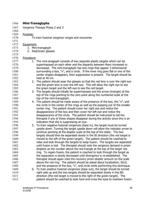 Amblyopia VT Procedures 48
5/15/08
Mini-Tranaglyphs1566
Vergence Therapy Phase 2 and 31567
1568
Purpose:1569
To train fusional vergence ranges and recoveries1570
1571
Equipment:1572
1. Mini-tranaglyph1573
2. Red/Green glasses1574
1575
Procedure:1576
1. The mini-anaglyph consists of two separate plastic targets which can be1577
superimposed on each other and the disparity between them increased or1578
decreased. The mini-tranaglyph has two rings that appear 3 dimensional1579
surrounding a box, ―x‖, and a circle. If the inner ring goes flat or one of the1580
center shapes disappears, then suppression is present. The target should be1581
held at 40 cm.1582
2. The patient should wear the glasses so that the red lens is over the right eye1583
and the green lens is over the left eye. This will allow the right eye to see1584
the green target and the left eye to see the red target.1585
3. The targets should initially be superimposed and the arrow (triangle) at the1586
top of the rings pointing to the zero point along the numbered scale at the1587
top of the mini-tranaglyph.1588
4. The patient should be made aware of the presence of the box, the ―x‖, and1589
the circle in the center of the rings as well as the popping out of the smaller1590
center ring. The patient should cover her right eye and notice the1591
disappearance of the box and then cover her left eye and notice the1592
disappearance of the circle. The patient should be instructed to tell the1593
therapist if any of these shapes disappear during the activity since this is an1594
indication that she is suppressing an eye.1595
5. To train negative fusional vergences (base in), the target must be turned1596
upside down. Turning the target upside down will allow the indicator arrow to1597
continue pointing at the diopter scale at the top of the slider. The two1598
targets should then be separated slowly in the BI direction (the red target is1599
moved to the left of the green target). The patient should be coached to1600
relax and look through the targets to keep fusion. The targets are separated1601
until fusion is lost. The therapist should note the vergence demand in prism1602
diopters as the number above the red triangle at the top of the larger red1603
ring. To regain fusion, the patient is coached to look through the target as1604
the separation is slowly decreased until divergence is re-established. The1605
therapist should again note the recovery prism diopter amount on the scale1606
above the red ring. The patient should be asked about localization, SILO,1607
and the presence of the box, ―x‖, and circle while performing this technique.1608
6. To train positive fusional vergences (base out), the target should be turned1609
right side up and the two targets should be separated slowly in the BO1610
direction (the red target is moved to the right of the green target). The1611
patient should be coached to look hard and cross the eyes to maintain fusion.1612
 