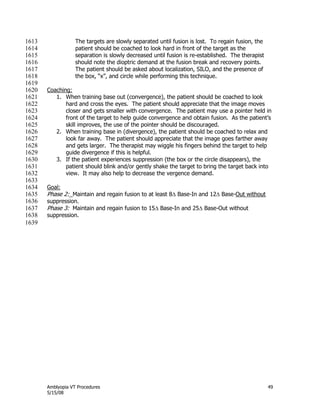 Amblyopia VT Procedures 49
5/15/08
The targets are slowly separated until fusion is lost. To regain fusion, the1613
patient should be coached to look hard in front of the target as the1614
separation is slowly decreased until fusion is re-established. The therapist1615
should note the dioptric demand at the fusion break and recovery points.1616
The patient should be asked about localization, SILO, and the presence of1617
the box, ―x‖, and circle while performing this technique.1618
1619
Coaching:1620
1. When training base out (convergence), the patient should be coached to look1621
hard and cross the eyes. The patient should appreciate that the image moves1622
closer and gets smaller with convergence. The patient may use a pointer held in1623
front of the target to help guide convergence and obtain fusion. As the patient’s1624
skill improves, the use of the pointer should be discouraged.1625
2. When training base in (divergence), the patient should be coached to relax and1626
look far away. The patient should appreciate that the image goes farther away1627
and gets larger. The therapist may wiggle his fingers behind the target to help1628
guide divergence if this is helpful.1629
3. If the patient experiences suppression (the box or the circle disappears), the1630
patient should blink and/or gently shake the target to bring the target back into1631
view. It may also help to decrease the vergence demand.1632
1633
Goal:1634
Phase 2: Maintain and regain fusion to at least 8 Base-In and 12 Base-Out without1635
suppression.1636
Phase 3: Maintain and regain fusion to 15 Base-In and 25 Base-Out without1637
suppression.1638
1639
 