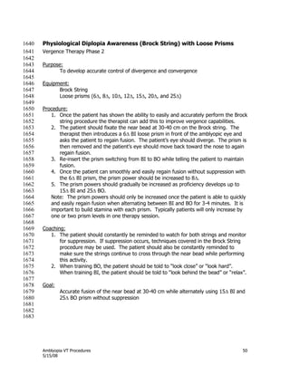 Amblyopia VT Procedures 50
5/15/08
Physiological Diplopia Awareness (Brock String) with Loose Prisms1640
Vergence Therapy Phase 21641
1642
Purpose:1643
To develop accurate control of divergence and convergence1644
1645
Equipment:1646
Brock String1647
Loose prisms (6, 8, 10, 12, 15, 20, and 25)1648
1649
Procedure:1650
1. Once the patient has shown the ability to easily and accurately perform the Brock1651
string procedure the therapist can add this to improve vergence capabilities.1652
2. The patient should fixate the near bead at 30-40 cm on the Brock string. The1653
therapist then introduces a 6 BI loose prism in front of the amblyopic eye and1654
asks the patient to regain fusion. The patient’s eye should diverge. The prism is1655
then removed and the patient’s eye should move back toward the nose to again1656
regain fusion.1657
3. Re-insert the prism switching from BI to BO while telling the patient to maintain1658
fusion.1659
4. Once the patient can smoothly and easily regain fusion without suppression with1660
the 6 BI prism, the prism power should be increased to 8.1661
5. The prism powers should gradually be increased as proficiency develops up to1662
15 BI and 25 BO.1663
Note: The prism powers should only be increased once the patient is able to quickly1664
and easily regain fusion when alternating between BI and BO for 3-4 minutes. It is1665
important to build stamina with each prism. Typically patients will only increase by1666
one or two prism levels in one therapy session.1667
1668
Coaching:1669
1. The patient should constantly be reminded to watch for both strings and monitor1670
for suppression. If suppression occurs, techniques covered in the Brock String1671
procedure may be used. The patient should also be constantly reminded to1672
make sure the strings continue to cross through the near bead while performing1673
this activity.1674
2. When training BO, the patient should be told to ―look close‖ or ―look hard‖.1675
When training BI, the patient should be told to ―look behind the bead‖ or ―relax‖.1676
1677
Goal:1678
Accurate fusion of the near bead at 30-40 cm while alternately using 15 BI and1679
25 BO prism without suppression1680
1681
1682
1683
 