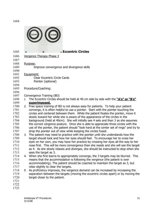 Amblyopia VT Procedures 51
5/15/08
1684
Eccentric Circles1685
Vergence Therapy Phase 31686
1687
Purpose:1688
Improve convergence and divergence skills1689
1690
Equipment:1691
Clear Eccentric Circle Cards1692
Pointer (optional)1693
1694
Procedure/Coaching:1695
1696
Convergence Training (BO)1697
1. The Eccentric Circles should be held at 40 cm side by side with the “A’s” or “B’s”1698
superimposed.1699
2. Free space training of BO is not always easy for patients. To help your patient1700
converge, it is often helpful to use a pointer. Start with the pointer touching the1701
circles and centered between them. While the patient fixates the pointer, move it1702
slowly toward her while she is aware of the appearance of the circles in the1703
background (held at 40cm). She will initially see 4 sets and then 3 as she assumes1704
the correct vergence posture. Once she is able to appreciate three circles with the1705
use of the pointer, the patient should ―look hard at the center set of rings‖ and try to1706
drop the pointer out of view while keeping the circles fused.1707
3. The patient may need to practice with the pointer until she understands how the1708
target should look and how her eyes should feel. To encourage her to cross her1709
eyes on her own, you may have her practice by crossing her eyes all the way to her1710
nose first. This will be more convergence than she needs and she will see the target1711
as 4. As she slowly relaxes and diverges, she should be instructed to stop when she1712
sees the target as 3.1713
4. When she first learns to appropriately converge, the 3 targets may be blurred. This1714
means that the accommodation is following the vergence (the patient is over1715
accommodating). The patient should be coached to maintain the target as 3, but1716
relax slightly to clear the targets.1717
5. As proficiency improves, the vergence demand can be increased by increasing the1718
separation between the targets (moving the eccentric circles apart) or by moving the1719
target closer to the patient.1720
1721
1722
1723
 