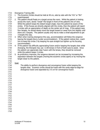 Amblyopia VT Procedures 52
5/15/08
Divergence Training (BI)1724
1. The Eccentric Circles should be held at 40 cm, side by side with the ―A’s‖ or ―B’s‖1725
superimposed.1726
2. The patient should fixate on a target across the room. While the patient is looking1727
across the room, slowly ―sneak‖ the target in front of the patient’s line of view.1728
While the patient keeps the distant target single, have the patient be aware of the1729
circles. If the foveas are directly aligned with the circles, then the patient will report1730
3 circles with an appreciation of depth on the center set of rings. If the patient sees1731
four targets, he should slowly move the target toward or away from him slightly until1732
there are 3 targets. The patient usually only has to make a small adjustment to get1733
3 targets this way.1734
3. Often when training divergence this way, accommodation will follow the vergence1735
leaving the targets blurry (under accommodation). If the patient notices blur, coach1736
him to keep the circles 3 by keeping his eyes straight but tighten up his focusing1737
(accommodate).1738
4. If the patient has difficulty appreciating fusion and/or keeping the targets clear while1739
diverging, the therapist may use +2.00 lenses in front of both eyes to assist. Once1740
the patient can appreciate clear fusion with the lenses, they should be removed1741
while the patient keeps 3 circles.1742
5. As proficiency improves, the vergence demand can be increased by increasing the1743
separation between the targets (moving the eccentric circles apart) or by moving the1744
target closer to the patient.1745
1746
Goal:1747
The ability to perform divergence and convergence fusion while keeping the1748
targets clear. Eccentric circles should be fused with the cards edge-to-edge for1749
divergence fusion and separated by 3-5 cm for convergence fusion.1750
1751
1752
1753
1754
1755
1756
1757
1758
1759
1760
1761
1762
1763
1764
1765
1766
1767
1768
1769
 