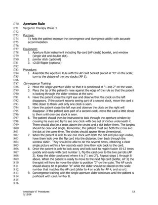 Amblyopia VT Procedures 53
5/15/08
Aperture Rule1770
Vergence Therapy Phase 31771
1772
Purpose:1773
To help the patient improve the convergence and divergence ability with accurate1774
accommodation1775
1776
Equipment:1777
1. Aperture Rule instrument including flip-card (AP cards) booklet, and window1778
(single slot and double slot).1779
2. pointer stick (optional)1780
3. 2.00 flipper (optional)1781
1782
Procedure:1783
1. Assemble the Aperture Rule with the AP card booklet placed at "O" on the scale;1784
turn to the picture of the two clocks (AP 1).1785
1786
Convergence Training1787
2. Move the single aperture slider so that it is positioned at "1 and 2" on the scale.1788
3. Place the tip of the patient’s nose against the edge of the rule so that the patient1789
is looking through the slider window at the card.1790
4. Have the patient close the right eye and observe that the clock on the left1791
disappears. If the patient reports seeing part of a second clock, move the card a1792
little closer to them until only one clock is seen.1793
5. Have the patient close the left eye and observe the clock on the right will1794
disappear. If the patient sees part of a second clock, move the card a little closer1795
to them until only one clock is seen.1796
6. The patient should then be instructed to look through the aperture window by1797
crossing his eyes and try to see one clock with one set of circles underneath it.1798
There should also be a cross above the circles and a dot below them. The targets1799
should be clear and single. Remember, the patient must see both the cross and1800
the dot at the same time. The circles should appear three dimensional.1801
7. When the patient is able to see one clock with both the dot and plus sign visible,1802
have them look over the flip card into the distance, then back through the1803
window slider. They should be able to do this several times, obtaining a clear1804
single picture within a few seconds each time they look back to the card.1805
8. Once the patient is able to look away and look back to regain fusion 10-12 times1806
quickly and easily with card number 1, flip the card over to the two parrots (AP1807
2). Keep the slider positioned where it is ("1 and 2"). Repeat steps 1 through 81808
above. When the patient is ready to move to the next flip card (Golfer, AP 3) the1809
therapist will have to move the slider to position "3" on the scale. The AP cards1810
should always be at position "0‖ while the slider should be placed on the scale1811
number that matches the AP card (slider to 4 on scale for AP 4, and so on).1812
9. Convergence training with the single aperture slider continues until the patient is1813
proficient with card number 8.1814
1815
1816
 