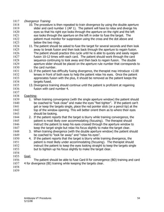 Amblyopia VT Procedures 54
5/15/08
Divergence Training1817
10. The procedure is then repeated to train divergence by using the double aperture1818
slider and card number 1 (AP 1). The patient will have to relax and diverge his1819
eyes so that his right eye looks through the aperture on the right and the left1820
eye looks through the aperture on the left in order to fuse the target. The1821
patient must monitor for suppression using the cross and the dot above and1822
below the two rings.1823
11. The patient should be asked to fuse the target for several seconds and then look1824
away to break fusion and then look back through the aperture to regain fusion.1825
The patient should practice this cycle until he is able to quickly and easily regain1826
fusion 10-12 times with each card. The patient should work through the card1827
sequence continuing to look away and then back to regain fusion. The double1828
aperture slider should be placed on the aperture rule number that corresponds to1829
the card number.1830
12. If the patient has difficulty fusing divergence, the therapist may introduce +2.001831
lenses in front of both eyes to help the patient relax his eyes. Once the patient1832
appreciates fusion with the plus, it should be removed as the patient keeps the1833
targets fused.1834
13. Divergence training should continue until the patient is proficient at regaining1835
fusion with card number 4.1836
1837
Coaching:1838
1. When training convergence (with the single aperture window) the patient should1839
be coached to ―look close‖ and make the eyes ―feel tighter‖. If the patient can't1840
get or keep the targets single, place the red pointer stick (or a pencil tip) at the1841
top of the window opening. This will better orient them as to where their eyes1842
should be looking.1843
2. If the patient reports that the target is blurry while training convergence, the1844
patient is most likely over accommodating (focusing). The therapist should1845
instruct the patient to keep his eyes crossed through the aperture window to1846
keep the target single but relax his focus slightly to make the target clear.1847
3. When training divergence (with the double aperture window) the patient should1848
be coached to ―look far away‖ and ―relax his eyes‖.1849
4. If the patient reports that the target is blurry while training divergence, the1850
patient is most likely under accommodating (focusing). The therapist should1851
instruct the patient to keep the eyes looking straight to keep the targets single1852
but to tighten up his focus slightly to make the target clear.1853
1854
Goal:1855
The patient should be able to fuse Card 8 for convergence (BO) training and card1856
4 for divergence (BI) training while keeping the targets clear.1857
1858
1859
 