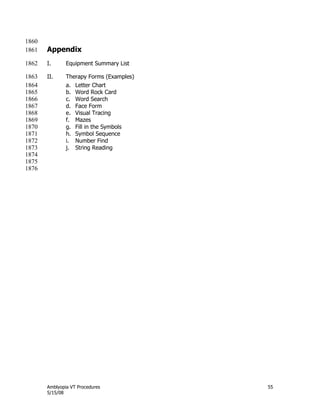 Amblyopia VT Procedures 55
5/15/08
1860
Appendix1861
I. Equipment Summary List1862
II. Therapy Forms (Examples)1863
a. Letter Chart1864
b. Word Rock Card1865
c. Word Search1866
d. Face Form1867
e. Visual Tracing1868
f. Mazes1869
g. Fill in the Symbols1870
h. Symbol Sequence1871
i. Number Find1872
j. String Reading1873
1874
1875
1876
 