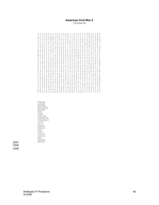 Amblyopia VT Procedures 60
5/15/08
American Civil War 2
VA Level 50
M K E T E S L F L B G S A Q W L C S U G F T U N N V A U H T
S I Y Z A L U C C R O I O R A O I A C C I Y I D W M C Q S V
W H G Y N A M M R R N L I V T D S N L O E L E Y O B F A W P
Y Z K V A V W M L I E T P T E G Y E C R T B D K R I I R B M
V I V J I E R J G C L J O H N R Y K G O A T T N B E N P W I
G B O U S R D R L W I N Q T V F E C A T L L W W S X D Q E I
V B U N I Y I M I S S I S S I P P I E D E N F H M E U I P Z
T P X D U V T L R M A H S V V L D S G O I U L P J A S E O M
H G H E O A W A T L F N Z R Z Z E M Z N A R L H K I T R V F
W F T R L C N K Z R M V B K F U R T Q A T H O B T G R L O E
A F Q G S F I J L K X M B A Y V D T B X H Y S L K R Y D U Y
W W S R C S I K B G E Z B A B R A H A M Y B O V F O K P K J
E L N O G A S Q F N O I N U G R D Y P M M X A M S E U B O G
Z C T U D I F B F D D W S N J H X E J L H L J I G G A R O E
P Y W N F A O P R F N G E C O P L T L Q R G F P D Y I W S N
Z Y M D S H B C W A C E U I C S F E R R Y A X Y M G B H Y M
E S I M O R P M O C S A J S J K R O P Q A T N N O E E L Y K
Z J X Q E H S V T S Y E R I P A B E R Z E T S R A H E D Z Z
H R U L Q R Q I E C V K Q O D J L R F X K P F U L N C I E K
D R F L E S V N A J V T U D L N A A A F A M R R Q R H S G M
H S T P I R N R H A R R I E T I O S B T E E M F C E E N J I
T R R V W E E A J Z Q W L N C L N M G A G J G J J H R H C K
Y A A W T D R C T A W U O N T V O A H A M R H H Z T C U S B
H D E E E Z F V W A A R K A N S A S R C Y A A O Z U Y S X M
Z Y D F E F Q G M Q T S R J Q T U D D E I I Z I O O O D U W
X R N P H D S K C H H T T F H G N B U Y T R A B D S G H W X
S O B O E D E C E S M O S A L G U O D S I M D A O R L I A R
C D P R S M J R J P A W M Y M R U U B C H Y U X B G R X J O
K W I L Q A N R F H I E F P L M H Y Y Q C Z Q S B K T S D N
N D S N N O O Q E M E B L K S U N O I X N R S Z C A T T E V
ABRAHAM
ALABAMA
ARKANSAS
BEAUREGARD
BEECHER
BLUE
BROWN
CAROLINA
COMPROMISE
CONFEDERACY
COTTON
DAVIS
DEBATES
DOUGLAS
DRED
FERRY
FLORIDA
GEORGIA
GREY
HARPERS
HARRIET
1897
1898
1899
 