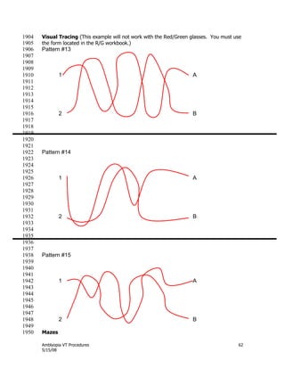 Amblyopia VT Procedures 62
5/15/08
Visual Tracing (This example will not work with the Red/Green glasses. You must use1904
the form located in the R/G workbook.)1905
Pattern #131906
1907
1908
1909
1 A1910
1911
1912
1913
1914
1915
2 B1916
1917
1918
1919
1920
1921
Pattern #141922
1923
1924
1925
1 A1926
1927
1928
1929
1930
1931
2 B1932
1933
1934
1935
1936
1937
Pattern #151938
1939
1940
1941
1 A1942
1943
1944
1945
1946
1947
2 B1948
1949
Mazes1950
 