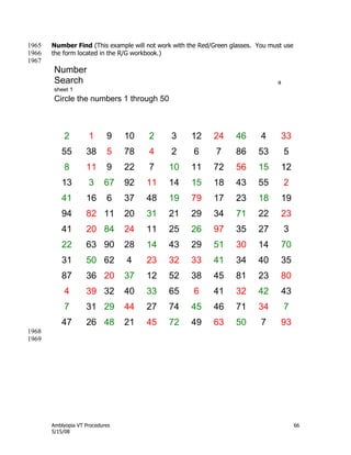 Amblyopia VT Procedures 66
5/15/08
Number Find (This example will not work with the Red/Green glasses. You must use1965
the form located in the R/G workbook.)1966
1967
Number
Search a
sheet 1
Circle the numbers 1 through 50
2 1 9 10 2 3 12 24 46 4 33
55 38 5 78 4 2 6 7 86 53 5
8 11 9 22 7 10 11 72 56 15 12
13 3 67 92 11 14 15 18 43 55 2
41 16 6 37 48 19 79 17 23 18 19
94 82 11 20 31 21 29 34 71 22 23
41 20 84 24 11 25 26 97 35 27 3
22 63 90 28 14 43 29 51 30 14 70
31 50 62 4 23 32 33 41 34 40 35
87 36 20 37 12 52 38 45 81 23 80
4 39 32 40 33 65 6 41 32 42 43
7 31 29 44 27 74 45 46 71 34 7
47 26 48 21 45 72 49 63 50 7 93
1968
1969
 