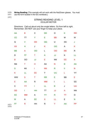 Amblyopia VT Procedures 67
5/15/08
String Reading (This example will not work with the Red/Green glasses. You must1970
use the form located in the R/G workbook.)1971
1972
STRING READING LEVEL 1
OCULAR MOTOR
Directions: Call out aloud only the single letters. Go from left to right.
Remember, DO NOT use your finger to keep your place.
AA B C DD O K RR
CC TT Y E BB M W
Q V DD QQ U SS J
XX H J K GG A K
BB A OO L OO BB R
D FF T A JJ K LL
B OO JJ E NN EE A
NN T H AA N B AA
S KK I NN R II N
K LL EE Y UU L YY
WW S T RR E BB E
E AA R MM I L SS
C YY I LL B J UU
DD I HH TT JJ A NN
EE MM A YY R TT O
M A EE X LL E N
FF R HH R Y AA PP1973
1974
 