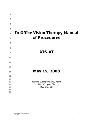 Amblyopia VT Procedures 1
5/15/08
1
2
3
4
In Office Vision Therapy Manual5
of Procedures6
7
8
ATS-VT9
10
11
12
May 15, 200813
14
15
Kristine B. Hopkins, OD, MSPH16
Don W. Lyon, OD17
Ray Chu, OD18
19
20
 