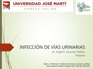 INFECCIÓN DE VÍAS URINARIAS
Dr. Angel R. Saucedo Medina
Pediatra
Alperi, S. Martínez, V. Infección del tracto urinario y reflujo
vesicoureteral. Pediatr Integral 2022; XXVI (8): 460–470
 