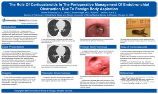 The Role Of Corticosteroids In The Perioperative Management Of Endobronchial
                             Obstruction Due To Foreign Body Aspiration
                                                        Bassel Ericsoussi, M.D., Dean E. Schraufnagel, M.D., Ruxana T. Sadikot, M.B.B.S.
                                      Section of Pulmonary, Critical Care, Sleep and Allergy, University of Illinois Medical Center at Chicago, Chicago, IL, USA.




Introduction
   The role of corticosteroids in the perioperative
management of foreign body (FB) aspiration is not well
established. We report the case of a patient who presented
with chronic cough, localized bronchiectasis and recurrent
pneumonia found to be secondary to foreign body-induced
granulation tissue resulting in endobronchial occlusion.      CT scan of the chest shows a soft tissue and calcific density           Foreign body almost completely encased in a bulky granulation    The foreign body was the head of a chicken wishbone that was
                                                              measuring approximately 1.6 x 0.7 cm within the proximal right          and obstructing the right lower lobe bronchus.                   broken off at the head and measured about 2.5 cm at its greatest
Patient improved dramatically with prednisone after
                                                              lower lobe bronchus.                                                                                                                     diameter.
removal of FB.

Case Presentation                                                                                                                     Foreign Body Removal                                              Role of Corticosteroids
   A 31-year-old woman presented with chronic                                                                                            An alligator forceps used to remove the FB (head of a         • FBs, particularly those with high oil content may cause
intermittent productive cough of greenish sputum. She was                                                                             chicken wishbone measuring about 2.5 cm in greatest              severe mucosal inflammation with formation of bulky
diagnosed with “asthma” 5 years ago and noted to have                                                                                 diameter).                                                       granulation tissue.
recurrent pneumonia since. Her sputum cultures repeatedly                                                                                                                                              • When a FB is completely encased in bulky and bleeding
grew Pseudomonas Aeruginosa. She required several                                                                                                                                                      granulation tissue, extraction can be very difficult or
courses of antibiotics and steroids over the last couple of                                                                                                                                            impossible.
years for her poorly controlled asthma. Patient did not                                                                                                                                                • A short course of corticosteroids may reduce the
recall a history of aspiration or choking. Physical                                                                                                                                                    inflammatory process and enhance recovery pre or post
examination was notable for occasional low-pitched,           CT scan of the chest shows mild localized bronchiectasis in the right                                                                    extraction and in some cases may facilitate removal of the
monophonic expiratory wheeze heard best over her right        lower lobe distal to the Endobronchial occlusion.                                                                                        FB.
lower chest.


Imaging                                                       Fiberoptic Bronchoscopy                                                                                                                  References
                                                                                                                                      The Endobronchial granulation after the removal of the foreign
   CT scan of the chest revealed a soft tissue and calcific      A diagnostic fiberoptic bronchoscopy showed a FB                     body.
                                                                                                                                                                                                       1. Karen, L. 2002. Flexible Bronchoscopic Management of Airway Foreign
                                                                                                                                                                                                           Bodies in Children. Chest 121:1695-1700.
density measuring approximately 1.6 x 0.7 cm within the       almost completely encased in a bulky granulation and                                                                                     2. Baharloo, F. 1999. Tracheobronchial Foreign Bodies : Presentation and
proximal right lower lobe bronchus with localized mild        obstructing the right lower lobe bronchus.                                 Frank purulent discharge was noted coming out of the              Management in Children and Adults. Chest 115:1357-1362.
bronchiectasis in the right lower lobe distal to the                                                                                  right lower lobe bronchus. The granulation tissue resolved       3. Banerjee, A. 1988. Laryngo-Tracheo-Bronchial Foreign Bodies in Children.
                                                                                                                                                                                                           The Journal of Laryngology & Otology 102(11):1029-32.
endobronchial occlusion.                                                                                                              post treatment of steroids and patient remains completely
                                                                                                                                      asymptomatic with no further episodes of pneumonia or
                                                                                                                                      “asthma” attacks.

                      Copyright © 2011 University of Illinois at Chicago. All rights reserved.
 