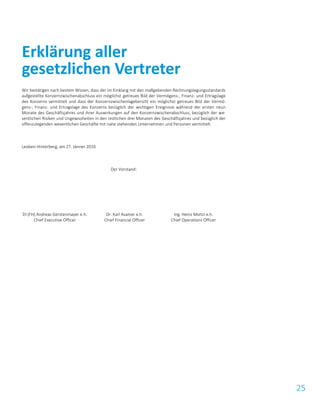 25
Wir bestätigen nach bestem Wissen, dass der im Einklang mit den maßgebenden Rechnungslegungsstandards
aufgestellte Konzernzwischenabschluss ein möglichst getreues Bild der Vermögens-, Finanz- und Ertragslage
des Konzerns vermittelt und dass der Konzernzwischenlagebericht ein möglichst getreues Bild der Vermö-
gens-, Finanz- und Ertragslage des Konzerns bezüglich der wichtigen Ereignisse während der ersten neun
Monate des Geschäftsjahres und ihrer Auswirkungen auf den Konzernzwischenabschluss, bezüglich der we-
sentlichen Risiken und Ungewissheiten in den restlichen drei Monaten des Geschäftsjahres und bezüglich der
offenzulegenden wesentlichen Geschäfte mit nahe stehenden Unternehmen und Personen vermittelt.
Leoben-Hinterberg, am 27. Jänner 2016
Der Vorstand:
DI (FH) Andreas Gerstenmayer e.h.
Chief Executive Officer
Dr. Karl Asamer e.h.
Chief Financial Officer
Ing. Heinz Moitzi e.h.
Chief Operations Officer
Erklärung aller
gesetzlichen Vertreter
 