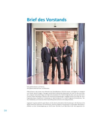 04
Sehr geehrte Damen und Herren,
sehr geehrte Aktionärinnen und Aktionäre,
AT&S konnte in den ersten neun Monaten des Geschäftsjahres 2015/16 Umsatz und Ergebnis im Vergleich
zum Vorjahr deutlich steigern. Getragen wurde diese Entwicklung insbesondere von einer für das erste Halb-
jahr untypisch hohen Nachfrage nach High-End Leiterplatten für mobile Endgeräte aber auch von einer konti-
nuierlich hohen Nachfrage im Bereich der Automotive-Anwendungen. Hingegen konnte sich AT&S der nach-
frageseitig etwas schwächeren Entwicklung im High-End-Bereich für mobile Endgeräte (Smartphones, Tab-
lets, Notebooks) zum Ende des dritten Geschäftsquartals 2015/16 nicht völlig entziehen.
Insgesamt trug der weiterhin gute Absatz und die damit verbundene hohe Auslastung in den Business Units
Mobile Devices & Substrates und Automotive, Industrial, Medical in Kombination mit günstigen Wechselkurs-
effekten zu einer Umsatzsteigerung um 19,4 % bzw. 94,9 Mio. € auf 584,3 Mio. € bei. Das organische Um-
Brief des Vorstands
 