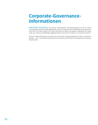 06
DIRECTORS‘ DEALINGS Dr. Karl Asamer, stellvertretender Vorstandsvorsitzender der AT & S Austria
Technologie & Systemtechnik Aktiengesellschaft, hat am 06. November 2015 2.000 Aktien der Gesellschaft zu
einem Kurs von 15,83 € verkauft. Herr Asamer hält daher seit diesem Tag insgesamt 9.000 Aktien der Gesell-
schaft, was in Bezug auf 38.850.000 ausgegebene Aktien einem Anteil am Kapital von rund 0,02 % entspricht.
Directors’ Dealings-Meldungen sind jeweils auch der Directors’ Dealings-Datenbank der FMA zu entnehmen,
abrufbar unter https://www.fma.gv.at/de/unternehmen/emittenten/directors-dealings/directors-dealings-
datenbank.html.
Corporate-Governance-
Informationen
 