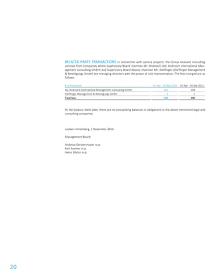 20
RELATED PARTY TRANSACTIONS In connection with various projects, the Group received consulting
services from companies where Supervisory Board chairman Mr. Androsch (AIC Androsch International Man-
agement Consulting GmbH) and Supervisory Board deputy chairman Mr. Dörflinger (Dörflinger Management
& Beteiligungs GmbH) are managing directors with the power of sole representation. The fees charged are as
follows:
€ in thousands 01 Apr - 30 Sep 2016 01 Apr - 30 Sep 2015
AIC Androsch International Management Consulting GmbH 182 198
Dörflinger Management & Beteiligungs GmbH 4 2
Total fees 186 200
At the balance sheet date, there are no outstanding balances or obligations to the above mentioned legal and
consulting companies.
Leoben-Hinterberg, 2 November 2016
Management Board
Andreas Gerstenmayer m.p.
Karl Asamer m.p.
Heinz Moitzi m.p.
 