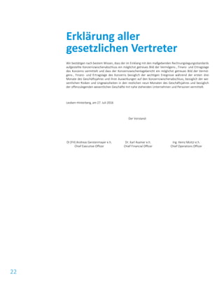 22
Wir bestätigen nach bestem Wissen, dass der im Einklang mit den maßgebenden Rechnungslegungsstandards
aufgestellte Konzernzwischenabschluss ein möglichst getreues Bild der Vermögens-, Finanz- und Ertragslage
des Konzerns vermittelt und dass der Konzernzwischenlagebericht ein möglichst getreues Bild der Vermö-
gens-, Finanz- und Ertragslage des Konzerns bezüglich der wichtigen Ereignisse während der ersten drei
Monate des Geschäftsjahres und ihrer Auswirkungen auf den Konzernzwischenabschluss, bezüglich der we-
sentlichen Risiken und Ungewissheiten in den restlichen neun Monaten des Geschäftsjahres und bezüglich
der offenzulegenden wesentlichen Geschäfte mit nahe stehenden Unternehmen und Personen vermittelt.
Leoben-Hinterberg, am 27. Juli 2016
Der Vorstand:
DI (FH) Andreas Gerstenmayer e.h.
Chief Executive Officer
Dr. Karl Asamer e.h.
Chief Financial Officer
Ing. Heinz Moitzi e.h.
Chief Operations Officer
Erklärung aller
gesetzlichen Vertreter
 