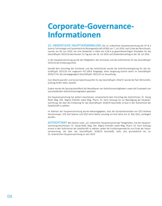 04
22. ORDENTLICHE HAUPTVERSAMMLUNG Die 22. ordentliche Hauptversammlung der AT & S
Austria Technologie und Systemtechnik Aktiengesellschaft (AT&S) am 7. Juli 2016, nach Ende des Berichtszeit-
raumes am 30. Juni 2016, hat eine Dividende in Höhe von 0,36 € je gewinnberechtigter Stückaktie für das
Geschäftsjahr 2015/16 beschlossen. Ex-Tag war der 26. Juli 2016 und Dividendenzahltag ist der 28. Juli 2016.
In der Hauptversammlung wurde den Mitgliedern des Vorstands und des Aufsichtsrats für das Geschäftsjahr
2015/16 die Entlastung erteilt.
Gemäß dem Vorschlag des Vorstands und des Aufsichtsrats wurde die Aufsichtsratvergütung für das Ge-
schäftsjahr 2015/16 mit insgesamt 437.200 € festgelegt, diese Vergütung kommt damit im Geschäftsjahr
2016/17 für das vorangegangene Geschäftsjahr 2015/16 zur Auszahlung.
Zum Abschlussprüfer und Konzernabschlussprüfer für das Geschäftsjahr 2016/17 wurde die PwC Wirtschafts-
prüfung GmbH, Wien, bestellt.
Zudem wurde die Satzung betreffend die Bestelldauer von Aufsichtsratsmitgliedern sowie die Ersatzwahl von
ausscheidenden Aufsichtsratsmitgliedern geändert.
Die Hauptversammlung hat weiters beschlossen, entsprechend dem Vorschlag des Aufsichtsrats, Dr. Georg
Riedl, Mag. DDr. Regina Prehofer sowie Mag. Pharm. Dr. Karin Schaupp bis zur Beendigung der Hauptver-
sammlung, die über die Entlastung für das Geschäftsjahr 2018/19 beschließt, erneut in den Aufsichtsrat der
Gesellschaft zu wählen.
Im Rahmen der Hauptversammlung wurde bekanntgegeben, dass die Vorstandsmandate von CEO Andreas
Gerstenmayer, CFO Karl Asamer und COO Heinz Moitzi vorzeitig um fünf Jahre, bis 31. Mai 2021, verlängert
wurden.
AUFSICHTSRAT Wie bereits unter „22. ordentliche Hauptversammlung“ festgehalten, hat die Hauptver-
sammlung beschlossen, Dr. Georg Riedl, Mag. DDr. Regina Prehofer sowie Mag. Pharm. Dr. Karin Schaupp
erneut in den Aufsichtsrat der Gesellschaft zu wählen, wobei die Funktionsperiode bis zum Ende der Haupt-
versammlung, die über das Geschäftsjahr 2018/19 beschließt, läuft, also grundsätzlich bis zur
25. ordentlichen Hauptversammlung im Jahr 2019.
Corporate-Governance-
Informationen
 
