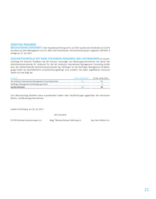 21
SONSTIGE ANGABEN
BESCHLOSSENE DIVIDENDE In der Hauptversammlung am 6. Juli 2017 wurde eine Dividende von 0,10 €
pro Aktie aus dem Bilanzgewinn zum 31. März 2017 beschlossen. Die Ausschüttung der insgesamt 3,89 Mio. €
erfolgt am 27. Juli 2017.
GESCHÄFTSVORFÄLLE MIT NAHE STEHENDEN PERSONEN UND UNTERNEHMEN Im Zusam-
menhang mit diversen Projekten hat der Konzern Leistungen von Beratungsunternehmen, bei denen der
Aufsichtsratsvorsitzende Dr. Androsch für die AIC Androsch International Management Consulting GmbH
bzw. der stellvertretende Aufsichtsratsvorsitzende Ing. Dörflinger für die Dörflinger Management & Beteili-
gungs GmbH als Geschäftsführer einzelvertretungsbefugt sind, erhalten. Die dabei angefallenen Honorare
stellen sich wie folgt dar:
in Tsd. € 01.04.-30.06.2017 01.04.-30.06.2016
AIC Androsch International Management Consulting GmbH 91 91
Dörflinger Management & Beteiligungs GmbH – 3
Summe Honorare 91 94
Zum Bilanzstichtag bestehen keine ausstehenden Salden oder Verpflichtungen gegenüber den benannten
Rechts- und Beratungsunternehmen.
Leoben-Hinterberg, am 26. Juli 2017
Der Vorstand
DI (FH) Andreas Gerstenmayer e.h. Mag.
a
Monika Stoisser-Göhring e.h. Ing. Heinz Moitzi e.h.
 