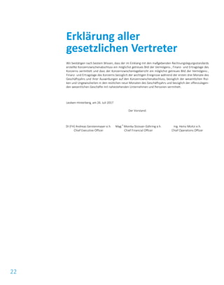 22
Wir bestätigen nach bestem Wissen, dass der im Einklang mit den maßgebenden Rechnungslegungsstandards
erstellte Konzernzwischenabschluss ein möglichst getreues Bild der Vermögens-, Finanz- und Ertragslage des
Konzerns vermittelt und dass der Konzernzwischenlagebericht ein möglichst getreues Bild der Vermögens-,
Finanz- und Ertragslage des Konzerns bezüglich der wichtigen Ereignisse während der ersten drei Monate des
Geschäftsjahrs und ihrer Auswirkungen auf den Konzernzwischenabschluss, bezüglich der wesentlichen Risi-
ken und Ungewissheiten in den restlichen neun Monaten des Geschäftsjahrs und bezüglich der offenzulegen-
den wesentlichen Geschäfte mit nahestehenden Unternehmen und Personen vermittelt.
Leoben-Hinterberg, am 26. Juli 2017
Der Vorstand:
DI (FH) Andreas Gerstenmayer e.h.
Chief Executive Officer
Mag.
a
Monika Stoisser-Göhring e.h.
Chief Financial Officer
Ing. Heinz Moitzi e.h.
Chief Operations Officer
Erklärung aller
gesetzlichen Vertreter
 