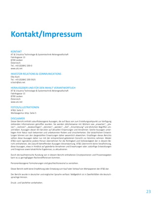 23
KONTAKT
AT & S Austria Technologie & Systemtechnik Aktiengesellschaft
Fabriksgasse 13
8700 Leoben
Österreich
Tel.: +43 (0)3842 200-0
www.ats.net
INVESTOR RELATIONS & COMMUNICATIONS
Elke Koch
Tel.: +43 (0)3842 200-5925
e.koch@ats.net
HERAUSGEBER UND FÜR DEN INHALT VERANTWORTLICH
AT & S Austria Technologie & Systemtechnik Aktiengesellschaft
Fabriksgasse 13
8700 Leoben
Österreich
www.ats.net
FOTOS/ILLUSTRATIONEN
AT&S: Seite 3
Werbeagentur dmp: Seite 5
DISCLAIMER
Dieser Bericht enthält zukunftsbezogene Aussagen, die auf Basis von zum Erstellungszeitpunkt zur Verfügung
stehenden Informationen getroffen wurden. Sie werden üblicherweise mit Wörtern wie „erwarten“, „pla-
nen“, „rechnen“, „beabsichtigen“, „könnten“, „werden“, „Ziel“, „Einschätzung“ und ähnlichen Begriffen um-
schrieben. Aussagen dieser Art beruhen auf aktuellen Erwartungen und Annahmen. Solche Aussagen unter-
liegen ihrer Natur nach bekannten und unbekannten Risiken und Unsicherheiten. Die tatsächlichen Entwick-
lungen können von den dargestellten Erwartungen daher wesentlich abweichen. Empfänger dieses Berichts
sollten diese Aussagen daher nur mit der entsprechend gebotenen Vorsicht zur Kenntnis nehmen. Weder
AT&S noch irgendeine andere Person übernehmen für die Richtigkeit und Vollständigkeit der in diesem Be-
richt enthaltenen, die Zukunft betreffenden Aussagen Verantwortung. AT&S übernimmt keine Verpflichtung,
diese Aussagen, etwa in Hinblick auf geänderte Annahmen und Erwartungen oder zukünftige Entwicklungen
und Ereignisse sowie tatsächliche Ergebnisse, zu aktualisieren.
Durch die kaufmännische Rundung von in diesem Bericht enthaltenen Einzelpositionen und Prozentangaben
kann es zu geringfügigen Rechendifferenzen kommen.
Personenbezogene Formulierungen sind geschlechtsneutral zu verstehen.
Dieser Bericht stellt keine Empfehlung oder Einladung zum Kauf oder Verkauf von Wertpapieren der AT&S dar.
Der Bericht wurde in deutscher und englischer Sprache verfasst. Maßgeblich ist in Zweifelsfällen die deutsch-
sprachige Version.
Druck- und Satzfehler vorbehalten.
Kontakt/Impressum
 