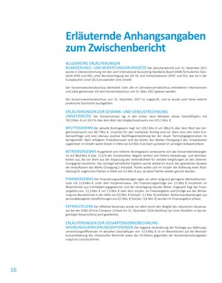 16
ALLGEMEINE ERLÄUTERUNGEN
BILANZIERUNGS- UND BEWERTUNGSGRUNDSÄTZE Der Zwischenbericht zum 31. Dezember 2017
wurde in Übereinstimmung mit den vom International Accounting Standards Board (IASB) formulierten Stan-
dards (IFRS und IAS), unter Berücksichtigung des IAS 34, und Interpretationen (IFRIC und SIC), wie sie in der
Europäischen Union (EU) anzuwenden sind, erstellt.
Der Konzernzwischenabschluss beinhaltet nicht alle im Jahreskonzernabschluss enthaltenen Informationen
und sollte gemeinsam mit dem Konzernabschluss zum 31. März 2017 gelesen werden.
Der Konzernzwischenabschluss zum 31. Dezember 2017 ist ungeprüft, und es wurde auch keine externe
prüferische Durchsicht durchgeführt.
ERLÄUTERUNGEN ZUR GEWINN- UND VERLUSTRECHNUNG
UMSATZERLÖSE Der Konzernumsatz lag in den ersten neun Monaten dieses Geschäftsjahrs mit
765,9 Mio. € um 24,5 % über dem Wert des Vergleichszeitraums von 615,1 Mio. €.
BRUTTOGEWINN Der aktuelle Bruttogewinn liegt mit 139,5 Mio. € um 186,6 % über dem Wert des Ver-
gleichszeitraums von 48,7 Mio. €. Ursachen für den markanten Anstieg sind vor allem eine sehr hohe Kun-
dennachfrage und eine überaus positive Nachfrageentwicklung bei der neuen Technologiegeneration im
Kerngeschäft. Nach erfolgtem Produktionsstart sind die Kosten des Werkes Chongqing 2 den Umsatzkosten
zugeordnet. Im Vorjahr waren Kosten in Höhe von 6,4 Mio. € als Start-up Kosten im sonstigen Aufwand erfasst.
BETRIEBSERGEBNIS Ausgehend vom höheren Bruttogewinn verbesserte sich das Konzernbetriebsergeb-
nis auf 88,8 Mio. € bzw. 11,6 % der Umsatzerlöse. Negativ wirkten sich höhere Verwaltungs- und Vertriebs-
kosten aus, die vor allem aus der Anpassung der Verbindlichkeit für variable Vergütungen an den Zielerrei-
chungsgrad resultieren. Das sonstige betriebliche Ergebnis wurde wiederum durch den geänderten Ausweis
der Anlaufkosten des Werks Chongqing 2 entlastet. Positiv wirkte sich im Vorjahr die Auflösung einer Rück-
stellung für ungenutzte Flächen in Höhe von 3,3 Mio. € aus, da diese Flächen wieder genutzt werden.
FINANZERGEBNIS Die Finanzierungsaufwendungen lagen vor allem aufgrund geringerer Wechselkursver-
luste mit 13,8 Mio. € unter dem Vorjahresniveau. Die Finanzierungserträge von 2,5 Mio. € resultieren im
Wesentlichen aus Fremdwährungsgewinnen und der Veranlagung liquider Mittel. Insgesamt liegt das Finan-
zergebnis von -11,3 Mio. € um 7,3 Mio. € über dem Vorjahr. Im Finanzergebnis sind Erträge aus der Aktivie-
rung von Bauzeitzinsen in der Höhe von 0,0 Mio. € (Vorjahr: 2,2 Mio. €) enthalten. Nettozinsaufwendungen aus
personalbezogenen Verpflichtungen von 0,5 Mio. € (Vorjahr: 0,6 Mio. €) wurden im Finanzergebnis erfasst.
ERTRAGSTEUERN Der effektive Steuersatz wurde vor allem durch den Wegfall des reduzierten Steuersat-
zes bei der AT&S (China) Company Limited mit 31. Dezember 2016 beinflusst (an einer Rückkehr in das be-
günstigte Steuerschema wird gearbeitet).
ERLÄUTERUNGEN ZUR GESAMTERGEBNISRECHNUNG
WÄHRUNGSUMRECHNUNGSDIFFERENZEN Die negative Veränderung der Rücklage aus Währungs-
umrechnungsdifferenzen im aktuellen Geschäftsjahr von -57,9 Mio. € ist im Wesentlichen auf die Wechsel-
kursveränderung des chinesischen Renminbi sowie des US-Dollars gegenüber der Konzerndarstellungswäh-
rung Euro zurückzuführen.
Erläuternde Anhangsangaben
zum Zwischenbericht
 