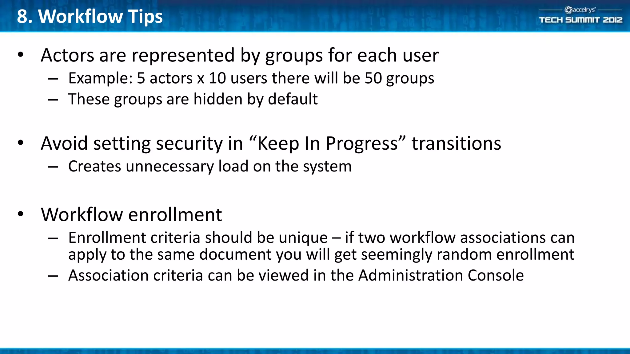 8. Workflow Tips
• Actors are represented by groups for each user
   – Example: 5 actors x 10 users there will be 50 groups
   – These groups are hidden by default

• Avoid setting security in “Keep In Progress” transitions
   – Creates unnecessary load on the system

• Workflow enrollment
   – Enrollment criteria should be unique – if two workflow associations can
     apply to the same document you will get seemingly random enrollment
   – Association criteria can be viewed in the Administration Console
 