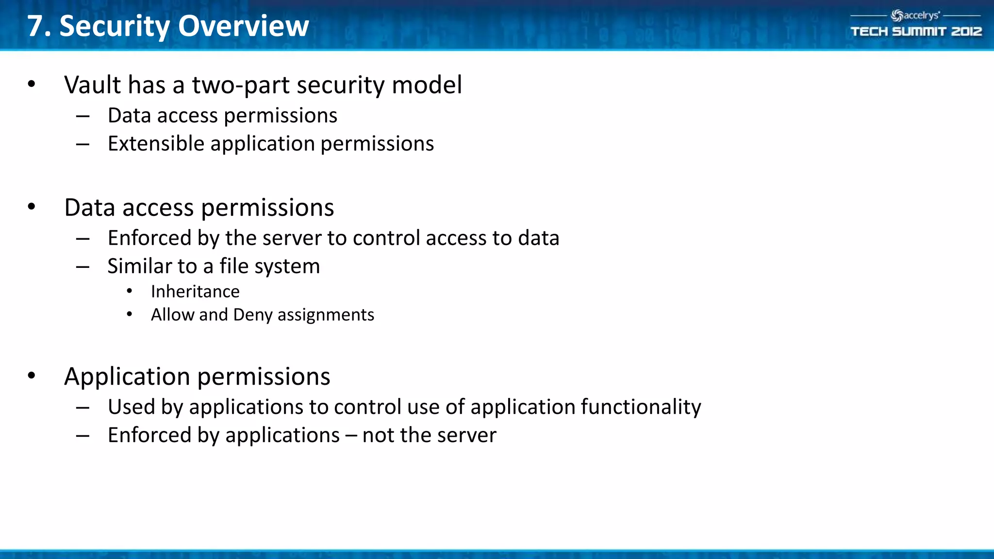 7. Security Overview
• Vault has a two-part security model
    – Data access permissions
    – Extensible application permissions

• Data access permissions
    – Enforced by the server to control access to data
    – Similar to a file system
         • Inheritance
         • Allow and Deny assignments


• Application permissions
    – Used by applications to control use of application functionality
    – Enforced by applications – not the server
 