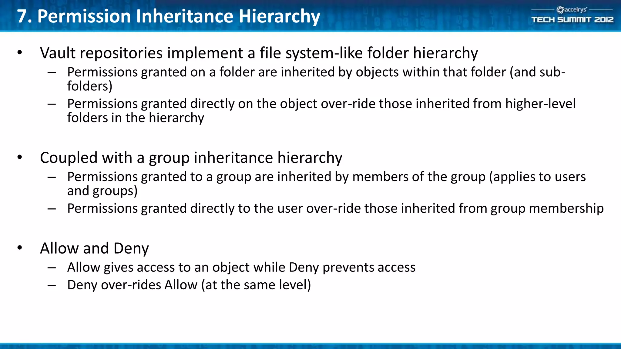 7. Permission Inheritance Hierarchy
• Vault repositories implement a file system-like folder hierarchy
    – Permissions granted on a folder are inherited by objects within that folder (and sub-
      folders)
    – Permissions granted directly on the object over-ride those inherited from higher-level
      folders in the hierarchy

• Coupled with a group inheritance hierarchy
    – Permissions granted to a group are inherited by members of the group (applies to users
      and groups)
    – Permissions granted directly to the user over-ride those inherited from group membership

• Allow and Deny
    – Allow gives access to an object while Deny prevents access
    – Deny over-rides Allow (at the same level)
 
